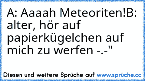 A: Aaaah Meteoriten!
B: alter, hör auf papierkügelchen auf mich zu werfen -.-"