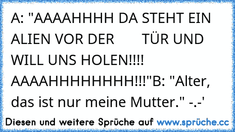 A: "AAAAHHHH DA STEHT EIN ALIEN VOR DER       TÜR UND WILL UNS HOLEN!!!! AAAAHHHHHHHH!!!"
B: "Alter, das ist nur meine Mutter." -.-'