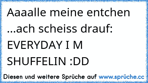 Aaaalle meine entchen ...ach scheiss drauf: EVERYDAY I M SHUFFELIN :DD