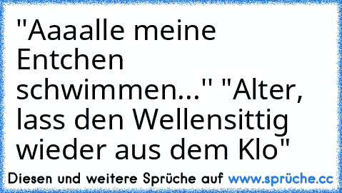 ''Aaaalle meine Entchen schwimmen...'' "Alter, lass den Wellensittig wieder aus dem Klo"