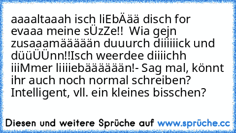 aaaaltaaah isch liEbÄää disch for  evaaa meine sÜzZe!!  Wia gejn zusaaamäääään duuurch diiiiiick und düüÜÜnn!!
Isch weerdee diiiichh iiiMmer liiiiebääääään!
- Sag mal, könnt ihr auch noch normal schreiben? Intelligent, vll. ein kleines bisschen?