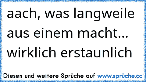 aach, was langweile aus einem macht... wirklich erstaunlich