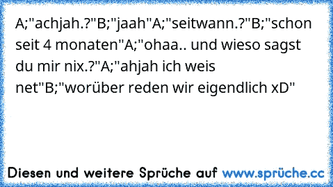 A;"achjah.?"
B;"jaah"
A;"seitwann.?"
B;"schon seit 4 monaten"
A;"ohaa.. und wieso sagst du mir nix.?"
A;"ahjah ich weis net"
B;"worüber reden wir eigendlich xD"