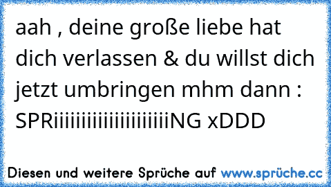 aah , deine große liebe hat dich verlassen & du willst dich jetzt umbringen mhm dann : SPRiiiiiiiiiiiiiiiiiiiiiNG xDDD