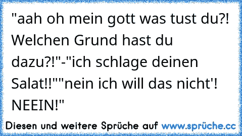 "aah oh mein gott was tust du?! Welchen Grund hast du dazu?!"
-"ich schlage deinen Salat!!"
"nein ich will das nicht'! NEEIN!"