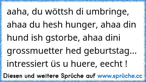 aaha, du wöttsh di umbringe, ahaa du hesh hunger, ahaa din hund ish gstorbe, ahaa dini grossmuetter hed geburtstag... intressiert üs u huere, eecht !