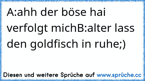 A:ahh der böse hai verfolgt mich
B:alter lass den goldfisch in ruhe
;)