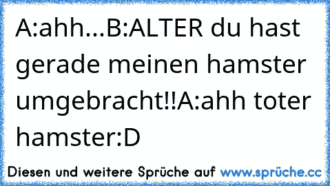 A:ahh...
B:ALTER du hast gerade meinen hamster umgebracht!!
A:ahh toter hamster
:D