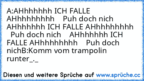 A:AHhhhhhh ICH FALLE AHhhhhhhhh
    Puh doch nich
    AHhhhhhh ICH FALLE AHhhhhhhhh
    Puh doch nich
    AHhhhhhh ICH FALLE AHhhhhhhhh
    Puh doch nich
B:Komm vom trampolin runter_._