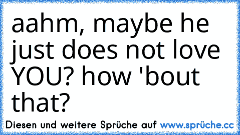 aahm, maybe he just does not love YOU? how 'bout that?