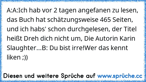 A:A:Ich hab vor 2 tagen angefanen zu lesen, das Buch hat schätzungsweise 465 Seiten, und ich habs' schon durchgelesen, der Titel heißt Dreh dich nicht um, Die Autorin Karin Slaughter...
B: Du bist irre!
Wer das kennt liken ;))