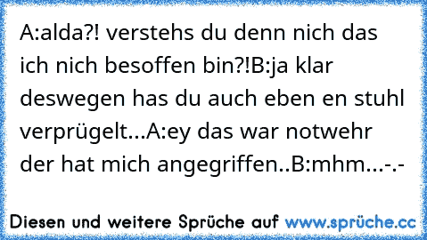 A:alda?! verstehs du denn nich das ich nich besoffen bin?!
B:ja klar deswegen has du auch eben en stuhl verprügelt...
A:ey das war notwehr der hat mich angegriffen..
B:mhm...-.-