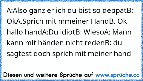 A:Also ganz erlich du bist so deppat
B: Ok
A.Sprich mit mmeiner Hand
B. Ok hallo hand
A:Du idiot
B: Wieso
A: Mann kann mit händen nicht reden
B: du sagtest doch sprich mit meiner hand