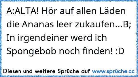 A:ALTA! Hör auf allen Läden die Ananas leer zukaufen...
B; In irgendeiner werd ich Spongebob noch finden! :D