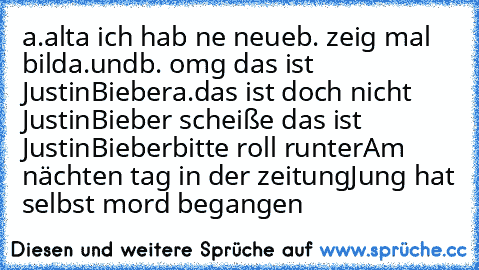 a.alta ich hab ne neue
b. zeig mal bild
a.und
b. omg das ist JustinBieber
a.das ist doch nicht  JustinBieber scheiße das ist  JustinBieber
bitte roll runter
Am nächten tag in der zeitung
Jung hat selbst mord begangen