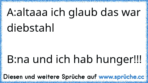 A:altaaa ich glaub das war diebstahl                                                                          B:na und ich hab hunger!!!