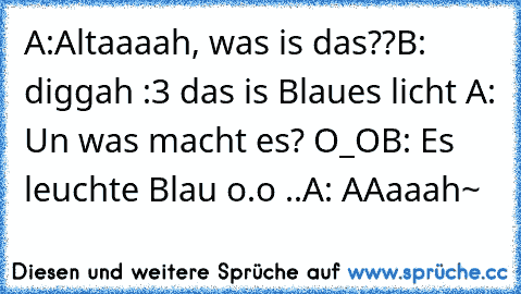 A:Altaaaah, was is das??
B: diggah :3 das is Blaues licht ♥
A: Un was macht es? O_O
B: Es leuchte Blau o.o ..
A: AAaaah~