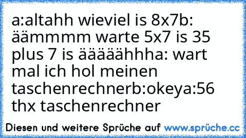 a:altahh wieviel is 8x7
b: äämmmm warte 5x7 is 35 plus 7 is ääääähhh
a: wart mal ich hol meinen taschenrechner
b:okey
a:56 thx taschenrechner