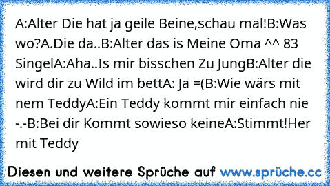 A:Alter Die hat ja geile Beine,schau mal!
B:Was wo?
A.Die da..
B:Alter das is Meine Oma ^^ 83 Singel
A:Aha..Is mir bisschen Zu Jung
B:Alter die wird dir zu Wild im bett
A: Ja =(
B:Wie wärs mit nem Teddy
A:Ein Teddy kommt mir einfach nie -.-
B:Bei dir Kommt sowieso keine
A:Stimmt!Her mit Teddy