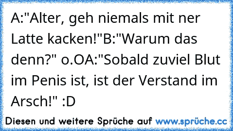 A:"Alter, geh niemals mit ner Latte kacken!"
B:"Warum das denn?" o.O
A:"Sobald zuviel Blut im Penis ist, ist der Verstand im Arsch!" :D