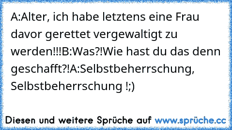 A:Alter, ich habe letztens eine Frau davor gerettet vergewaltigt zu werden!!!
B:Was?!Wie hast du das denn geschafft?!
A:Selbstbeherrschung, Selbstbeherrschung !;)