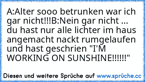 A:Alter sooo betrunken war ich gar nicht!!!
B:Nein gar nicht ... du hast nur alle lichter im haus angemacht nackt rumgelaufen und hast geschrien "I'M WORKING ON SUNSHINE!!!!!!"