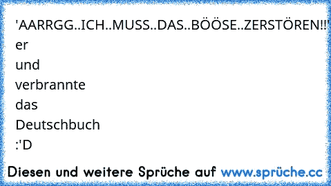 'AARRGG..ICH..MUSS..DAS..BÖÖSE..ZERSTÖREN!!'
schrie er und verbrannte das Deutschbuch :'D