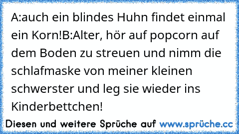 A:auch ein blindes Huhn findet einmal ein Korn!
B:Alter, hör auf popcorn auf dem Boden zu streuen und nimm die schlafmaske von meiner kleinen schwerster und leg sie wieder ins Kinderbettchen!