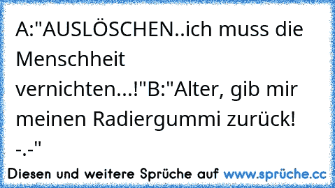 A:"AUSLÖSCHEN..ich muss die Menschheit vernichten...!"
B:"Alter, gib mir meinen Radiergummi zurück! -.-"