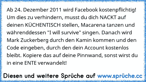 Ab 24. Dezember 2011 wird Facebook kostenpflichtig! Um dies zu verhindern, musst du dich NACKT auf deinen KÜCHENTISCH stellen, Macarena tanzen und währenddessen "I will survive" singen. Danach wird Mark Zuckerberg durch den Kamin kommen und den Code eingeben, durch den dein Account kostenlos bleibt. Kopiere das auf deine Pinnwand, sonst wirst du in eine ENTE verwandelt!