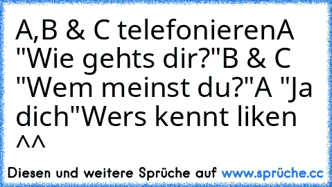 A,B & C telefonieren
A "Wie gehts dir?"
B & C "Wem meinst du?"
A "Ja dich"
Wers kennt liken ^^