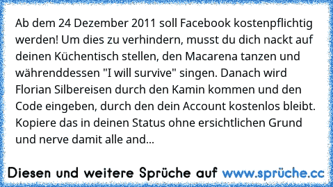 Ab dem 24 Dezember 2011 soll Facebook kostenpflichtig werden! Um dies zu verhindern, musst du dich nackt auf deinen Küchentisch stellen, den Macarena tanzen und währenddessen "I will survive" singen. Danach wird Florian Silbereisen durch den Kamin kommen und den Code eingeben, durch den dein Account kostenlos bleibt. Kopiere das in deinen Status ohne ersichtlichen Grund und nerve damit alle and...