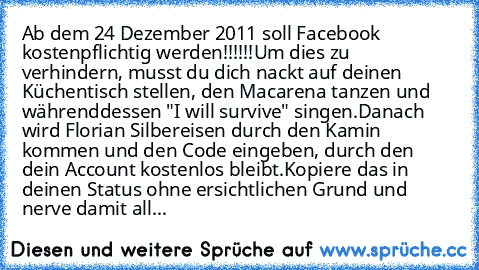 Ab dem 24 Dezember 2011 soll Facebook kostenpflichtig werden!!!!!!
Um dies zu verhindern, musst du dich nackt auf deinen Küchentisch stellen, den Macarena tanzen und währenddessen "I will survive" singen.
Danach wird Florian Silbereisen durch den Kamin kommen und den Code eingeben, durch den dein Account kostenlos bleibt.
Kopiere das in deinen Status ohne ersichtlichen Grund und nerve damit all...