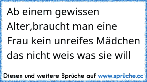 Ab einem gewissen Alter,braucht man eine Frau kein unreifes Mädchen das nicht weis was sie will