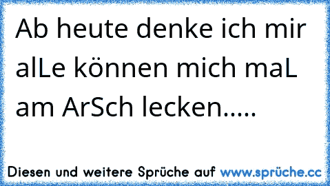 Ab heute denke ich mir alLe können mich maL am ArSch lecken.....