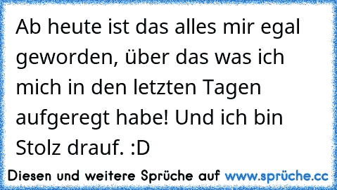 Ab heute ist das alles mir egal geworden, über das was ich mich in den letzten Tagen aufgeregt habe! Und ich bin Stolz drauf. :D