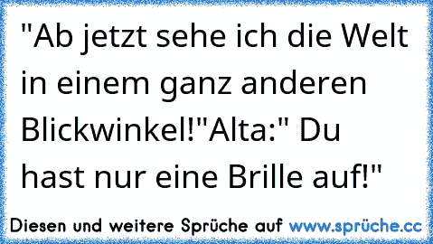 "Ab jetzt sehe ich die Welt in einem ganz anderen Blickwinkel!"
Alta:" Du hast nur eine Brille auf!"