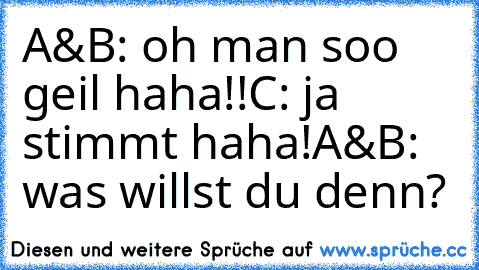 A&B: oh man soo geil haha!!
C: ja stimmt haha!
A&B: was willst du denn?