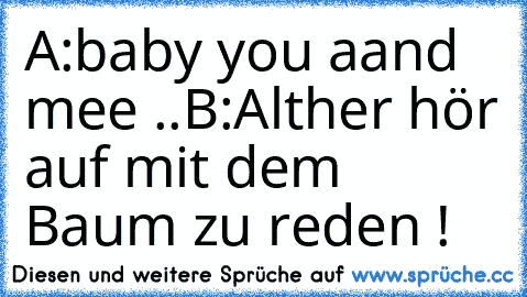 A:baby you aand mee ..
B:Alther hör auf mit dem Baum zu reden !