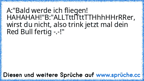 A:"Bald werde ich fliegen! HAHAHAH!"
B:"ALLTttlTttTTHhhHHrRRer, wirst du nicht, also trink jetzt mal dein Red Bull fertig -.-!"