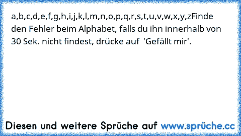 a,b,c,d,e,f,g,h,i,j,k,l,m,n,o,p,q,r,s,t,u,v,w,x,y,z
Finde den Fehler beim Alphabet, falls du ihn innerhalb von 30 Sek. nicht findest, drücke auf  'Gefällt mir'.