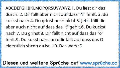 ABCDEFGHIJKLMOPQRSUVWXYZ.
1. Du liest dir das durch. 2. Dir fällt aber nicht auf dass "N" fehlt. 3. du kuckst nach 4. Du grinst noch nicht 5. Jetzt fällt dir aber auch nicht auf dass das "t" gehlt.6. Du kuckst nach 7. Du grinst 8. Dir fällt nicht auf dass das "o" fehlt.9. Du kukst nahc un ddir fällt auf dass das O eigentlich shcon da ist. 10. Das wars :D