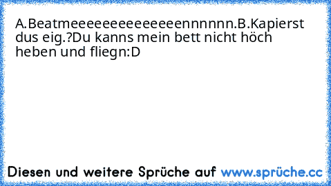 A.Beatmeeeeeeeeeeeeeennnnnn.
B.Kapierst dus eig.?Du kanns mein bett nicht höch heben und fliegn:D