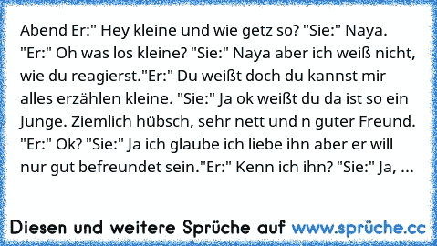 Abend 
Er:" Hey kleine und wie getz so? "
Sie:" Naya. "
Er:" Oh was los kleine? "
Sie:" Naya aber ich weiß nicht, wie du reagierst."
Er:" Du weißt doch du kannst mir alles erzählen kleine. "
Sie:" Ja ok weißt du da ist so ein Junge. Ziemlich hübsch, sehr nett und n guter Freund. "
Er:" Ok? "
Sie:" Ja ich glaube ich liebe ihn aber er will nur gut befreundet sein."
Er:" Kenn ich ihn? "
Sie:" Ja, er ...