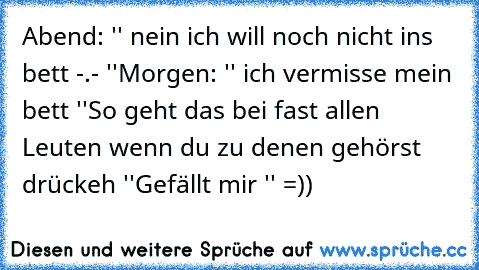 Abend: '' nein ich will noch nicht ins bett -.- ''
Morgen: '' ich vermisse mein bett ''
So geht das bei fast allen Leuten wenn du zu denen gehörst drückeh ''Gefällt mir '' =))