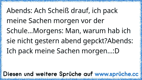 Abends: Ach Scheiß drauf, ich pack meine Sachen morgen vor der Schule...
Morgens: Man, warum hab ich sie nicht gestern abend gepckt?
Abends: Ich pack meine Sachen morgen...
:D