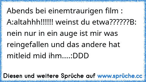 Abends bei einemtraurigen film :
 A:altahhh!!!!!! weinst du etwa??????
B: nein nur in ein auge ist mir was reingefallen und das andere hat mitleid mid ihm....
:DDD