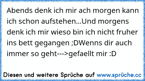 Abends denk ich mir ach morgen kann ich schon aufstehen...
Und morgens denk ich mir wieso bin ich nicht fruher ins bett gegangen ;D
Wenns dir auch immer so geht--->gefaellt mir :D