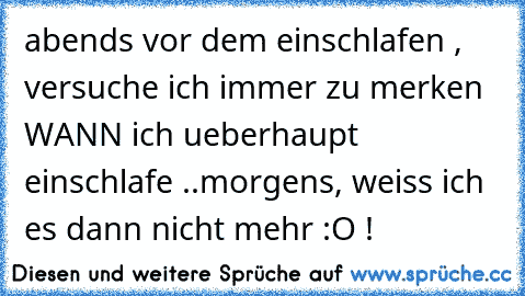 abends vor dem einschlafen , versuche ich immer zu merken WANN ich ueberhaupt einschlafe ..
morgens, weiss ich es dann nicht mehr :O !