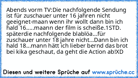 Abends vorm TV:
Die nachfolgende Sendung ist für zuschauer unter 16 jahren nicht geeignet
-maan wenn ihr wollt dann bin ich hald 16.....maann der film is scheiße.
1STD. später
die nachfolgende blablöa...für zuschauer unter 18 jahre nicht...
Dann bin ich hald 18...mann hätt ich lieber bernd das brot bei kika geschaut, da geht die Action ab!
XD